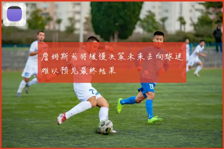 詹姆斯或将缓慢决策未来去向球迷难以预见最终结果